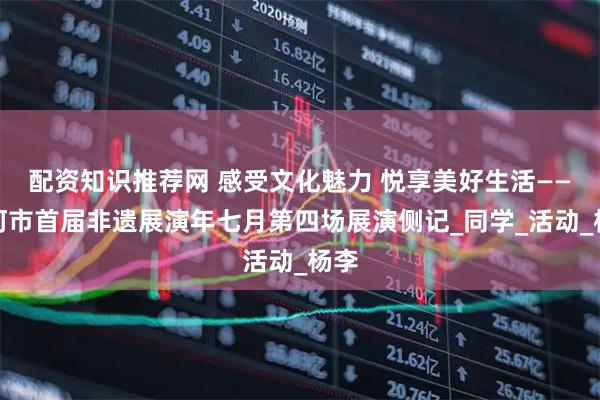 配资知识推荐网 感受文化魅力 悦享美好生活——漯河市首届非遗展演年七月第四场展演侧记_同学_活动_杨李