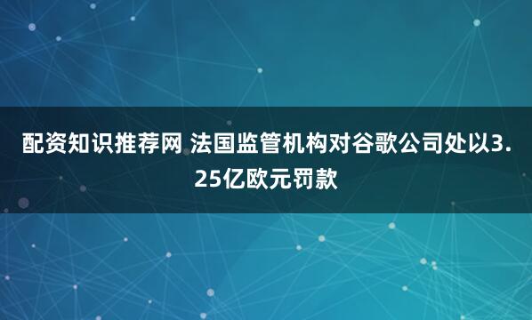 配资知识推荐网 法国监管机构对谷歌公司处以3.25亿欧元罚款
