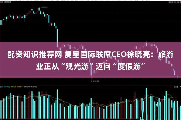 配资知识推荐网 复星国际联席CEO徐晓亮：旅游业正从“观光游”迈向“度假游”