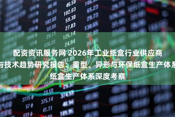 配资资讯服务网 2026年工业纸盒行业供应商实力评估与技术趋势研究报告：重型、异形与环保纸盒生产体系深度考察
