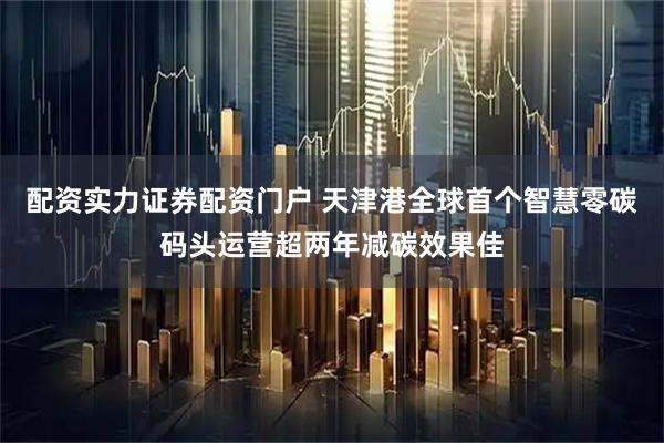 配资实力证券配资门户 天津港全球首个智慧零碳码头运营超两年减碳效果佳