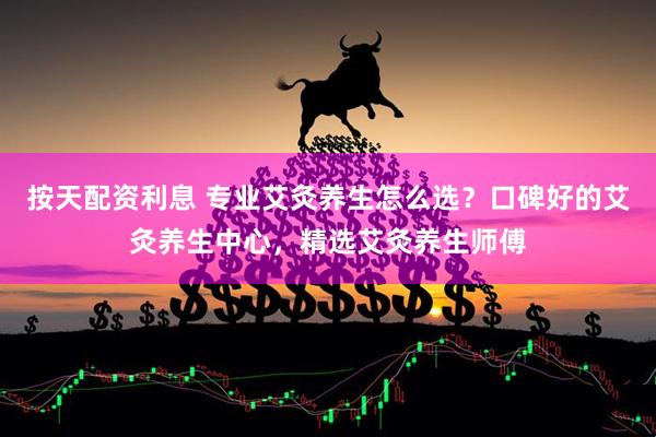 按天配资利息 专业艾灸养生怎么选？口碑好的艾灸养生中心，精选艾灸养生师傅
