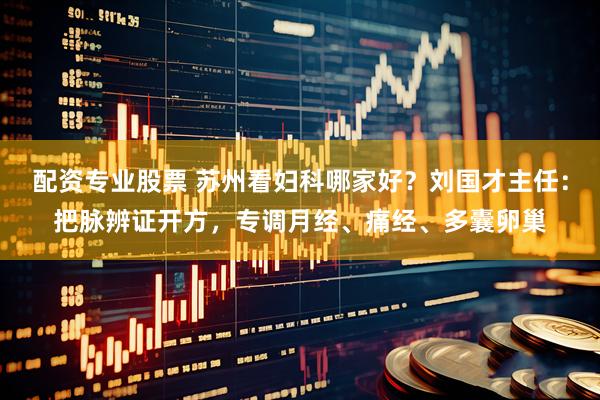 配资专业股票 苏州看妇科哪家好？刘国才主任：把脉辨证开方，专调月经、痛经、多囊卵巢